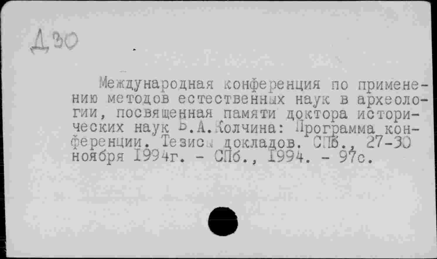 ﻿ДЭО
Международная конференция по применению методов естественных наук в археологии, посвященная памяти доктора исторических наук ь,А,долчина: Программа конференции. Тезис,, докладов. СПб., ^7-ЗС ноября 1994г. - СПб., 1994. - 9Ÿc.